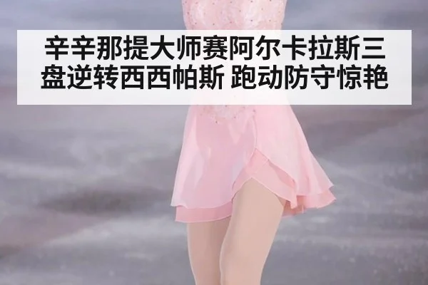 辛辛那提大师赛阿尔卡拉斯三盘逆转西西帕斯 跑动防守惊艳