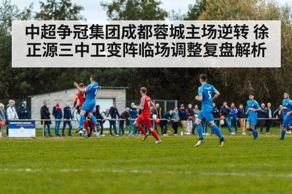 中超争冠集团成都蓉城主场逆转 徐正源三中卫变阵临场调整复盘解析