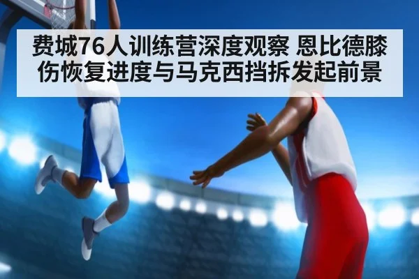 费城76人训练营深度观察 恩比德膝伤恢复进度与马克西挡拆发起前景