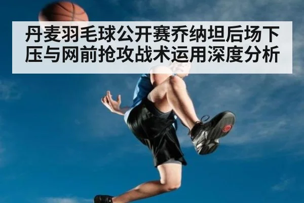 丹麦羽毛球公开赛乔纳坦后场下压与网前抢攻战术运用深度分析