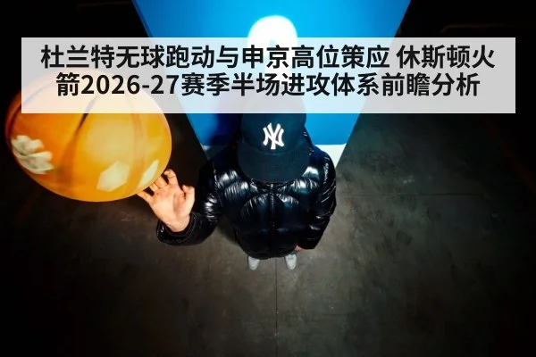 杜兰特无球跑动与申京高位策应 休斯顿火箭2026-27赛季半场进攻体系前瞻分析